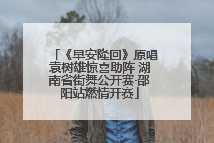 《早安隆回》原唱袁树雄惊喜助阵 湖南省街舞公开赛·邵阳站燃情开赛