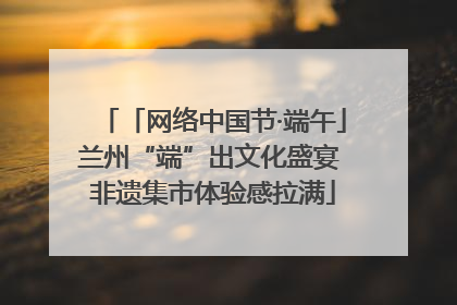 「网络中国节·端午」兰州“端”出文化盛宴 非遗集市体验感拉满