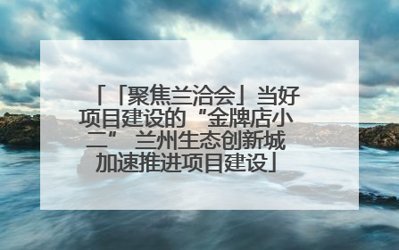 「聚焦兰洽会」当好项目建设的“金牌店小二” 兰州生态创新城加速推进项目建设