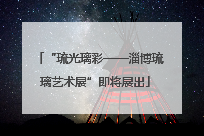 “琉光璃彩——淄博琉璃艺术展”即将展出