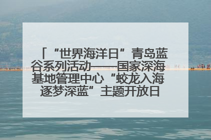“世界海洋日”青岛蓝谷系列活动——国家深海基地管理中心“蛟龙入海 逐梦深蓝”主题开放日活动成功举办