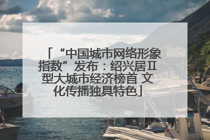 “中国城市网络形象指数”发布：绍兴居Ⅱ型大城市经济榜首 文化传播独具特色