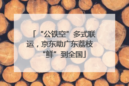 “公铁空”多式联运，京东助广东荔枝“鲜”到全国
