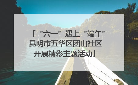 “六一”遇上“端午” 昆明市五华区团山社区开展精彩主题活动