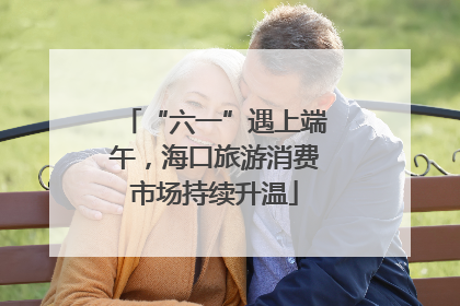 “六一”遇上端午，海口旅游消费市场持续升温
