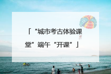 “城市考古体验课堂”端午“开课”
