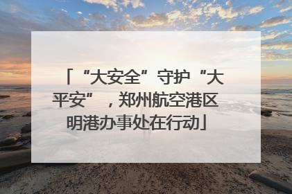“大安全”守护“大平安”，郑州航空港区明港办事处在行动