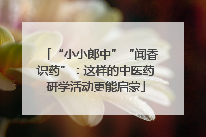“小小郎中”“闻香识药”：这样的中医药研学活动更能启蒙