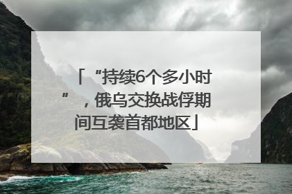 “持续6个多小时”，俄乌交换战俘期间互袭首都地区
