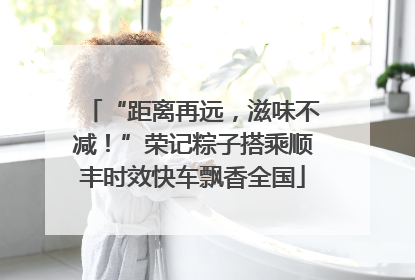 “距离再远，滋味不减！”荣记粽子搭乘顺丰时效快车飘香全国