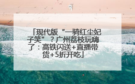 现代版“一骑红尘妃子笑”？广州荔枝玩嗨了：高铁闪送+直播带货+5折开吃