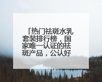 热门祛斑水乳套装排行榜，国家唯一认证的祛斑产品，公认好用平价