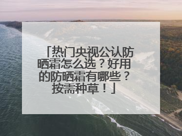 热门央视公认防晒霜怎么选？好用的防晒霜有哪些？按需种草！