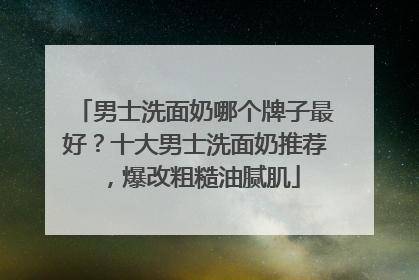 男士洗面奶哪个牌子最好？十大男士洗面奶推荐，爆改粗糙油腻肌