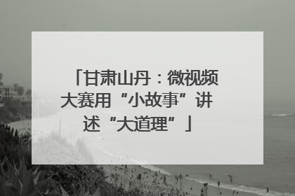 甘肃山丹：微视频大赛用“小故事”讲述“大道理”