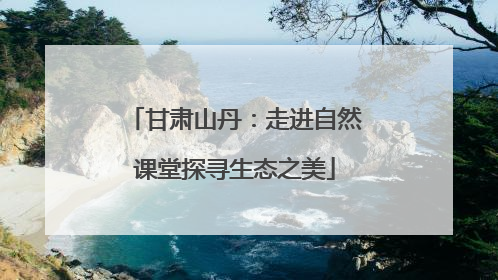 甘肃山丹：走进自然课堂探寻生态之美