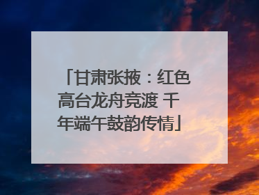 甘肃张掖：红色高台龙舟竞渡 千年端午鼓韵传情