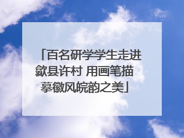 百名研学学生走进歙县许村 用画笔描摹徽风皖韵之美