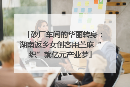 砂厂车间的华丽转身：湖南返乡女创客用苎麻“织”就亿元产业梦
