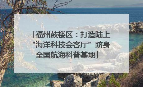 福州鼓楼区：打造陆上“海洋科技会客厅”跻身全国航海科普基地