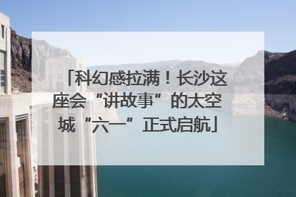 科幻感拉满！长沙这座会“讲故事”的太空城“六一”正式启航