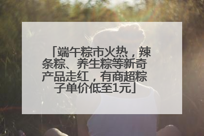 端午粽市火热，辣条粽、养生粽等新奇产品走红，有商超粽子单价低至1元