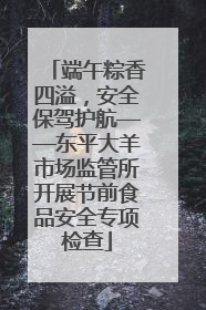端午粽香四溢，安全保驾护航——东平大羊市场监管所开展节前食品安全专项检查