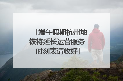 端午假期杭州地铁将延长运营服务 时刻表请收好