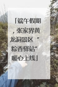端午假期，张家界黄龙洞景区“粽香驿站”暖心上线