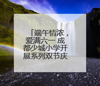 端午情浓，爱满六一 成都少城小学开展系列双节庆祝活动