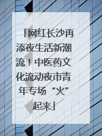 网红长沙再添夜生活新潮流！中医药文化流动夜市青年专场“火”起来