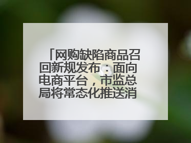 网购缺陷商品召回新规发布：面向电商平台，市监总局将常态化推送消费品召回信息