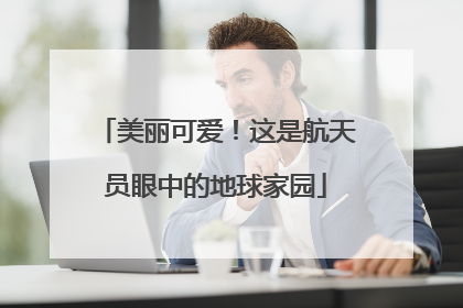 美丽可爱！这是航天员眼中的地球家园