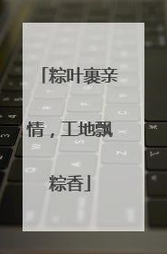 粽叶裹亲情，工地飘粽香