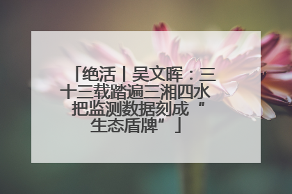 绝活丨吴文晖：三十三载踏遍三湘四水 把监测数据刻成“生态盾牌”