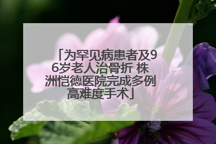 为罕见病患者及96岁老人治骨折 株洲恺德医院完成多例高难度手术