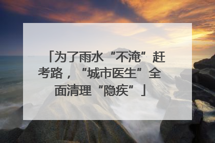 为了雨水“不淹”赶考路，“城市医生”全面清理“隐疾”