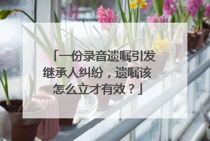 一份录音遗嘱引发继承人纠纷，遗嘱该怎么立才有效？