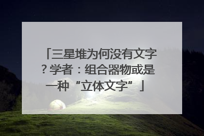 三星堆为何没有文字？学者：组合器物或是一种“立体文字”