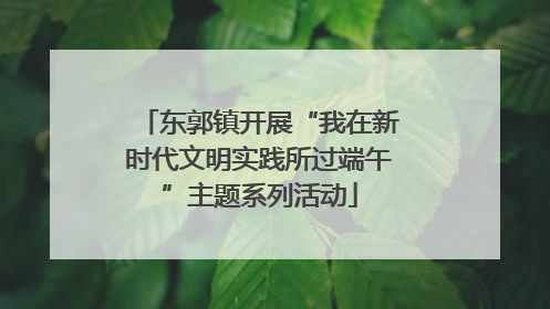 东郭镇开展“我在新时代文明实践所过端午”主题系列活动