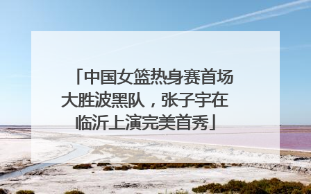 中国女篮热身赛首场大胜波黑队，张子宇在临沂上演完美首秀