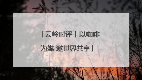 云岭时评丨以咖啡为媒 邀世界共享