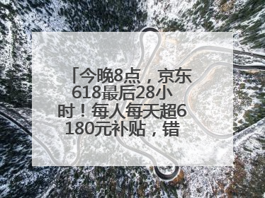 今晚8点，京东618最后28小时！每人每天超6180元补贴，错过等明年！