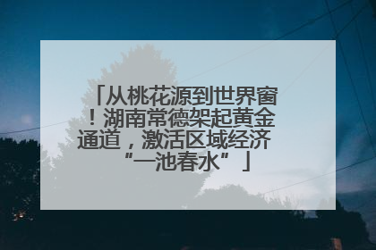从桃花源到世界窗！湖南常德架起黄金通道，激活区域经济“一池春水”