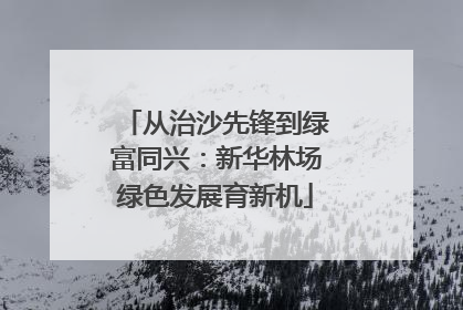 从治沙先锋到绿富同兴：新华林场绿色发展育新机