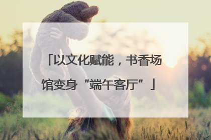以文化赋能，书香场馆变身“端午客厅”