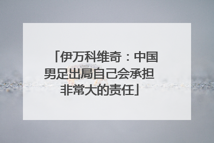 伊万科维奇：中国男足出局自己会承担非常大的责任