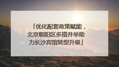 优化配套政策赋能，北京朝阳区多措并举助力长沙宾馆转型升级