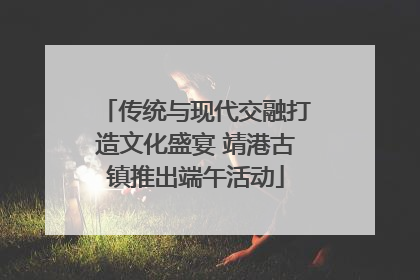 传统与现代交融打造文化盛宴 靖港古镇推出端午活动