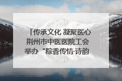 传承文化 凝聚医心 荆州市中医医院工会举办“粽香传情·诗韵端午”系列活动
